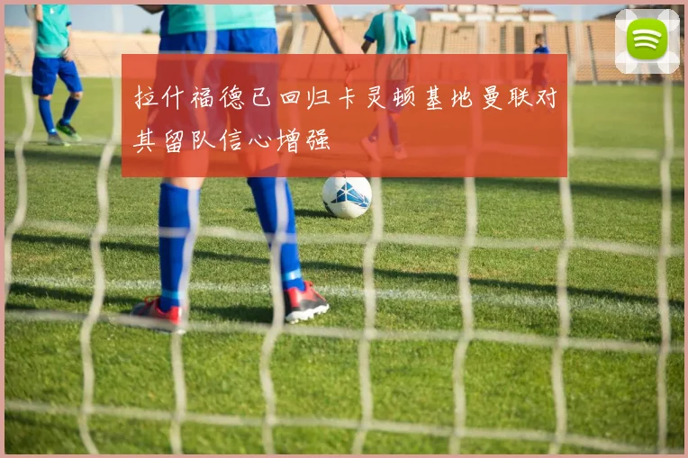 拉什福德已回归卡灵顿基地曼联对其留队信心增强