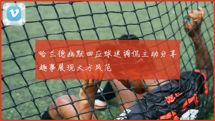 哈兰德幽默回应球迷调侃主动分享趣事展现大方风范