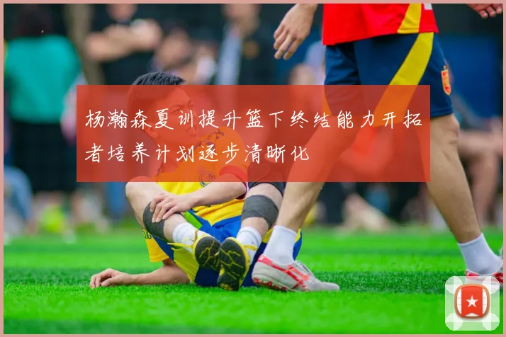 杨瀚森夏训提升篮下终结能力开拓者培养计划逐步清晰化