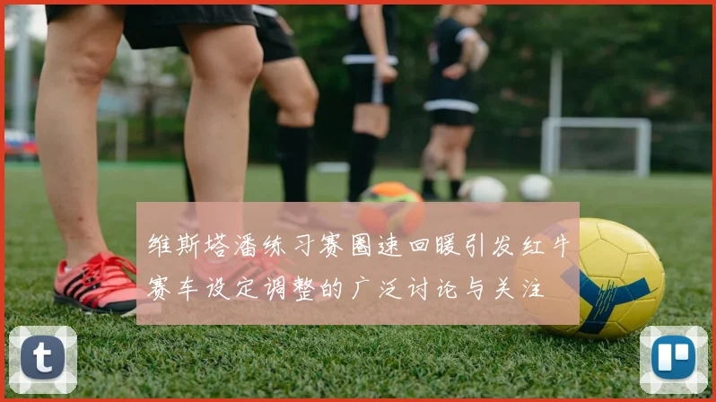 维斯塔潘练习赛圈速回暖引发红牛赛车设定调整的广泛讨论与关注