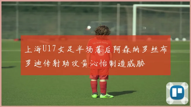 上海U17女足半场落后阿森纳罗丝布罗迪传射助攻黄沁怡制造威胁