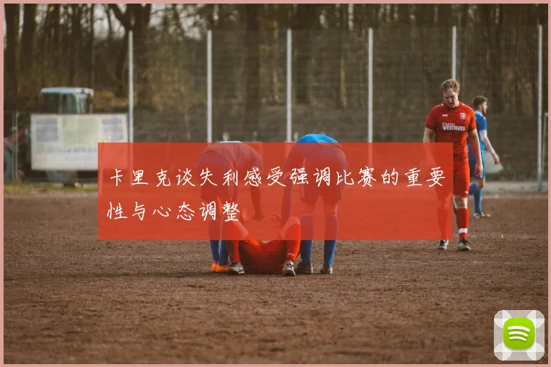 卡里克谈失利感受强调比赛的重要性与心态调整