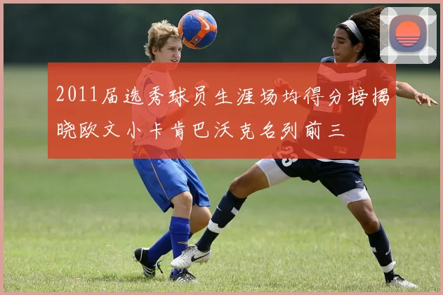 2011届选秀球员生涯场均得分榜揭晓欧文小卡肯巴沃克名列前三