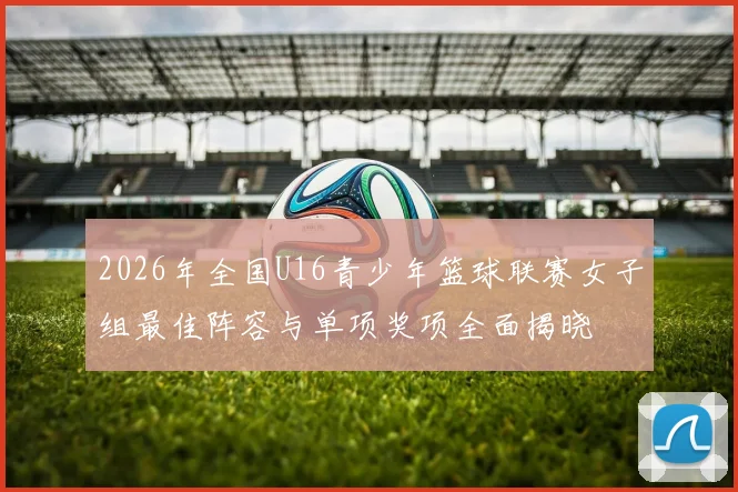 2026年全国U16青少年篮球联赛女子组最佳阵容与单项奖项全面揭晓