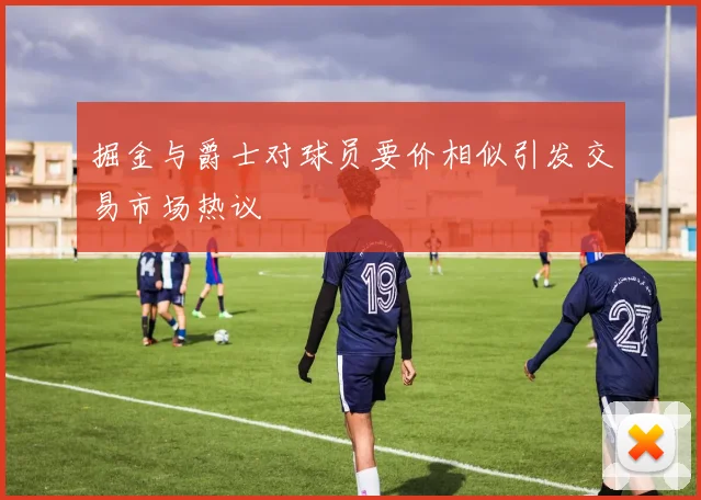 掘金与爵士对球员要价相似引发交易市场热议