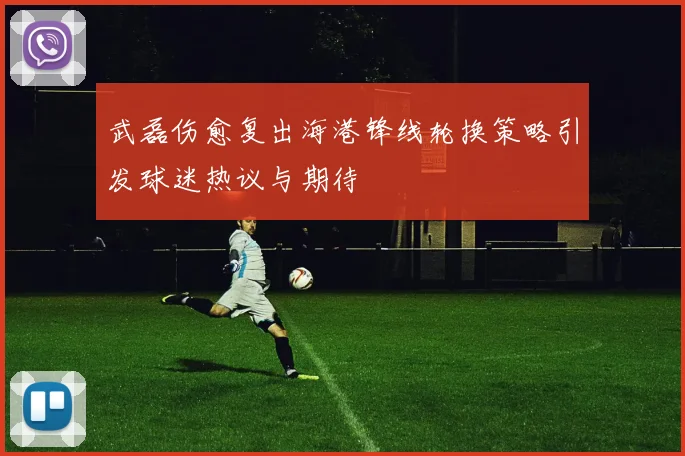 武磊伤愈复出海港锋线轮换策略引发球迷热议与期待