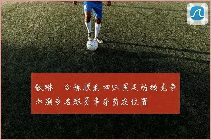 张琳芃合练顺利回归国足防线竞争加剧多名球员争夺首发位置