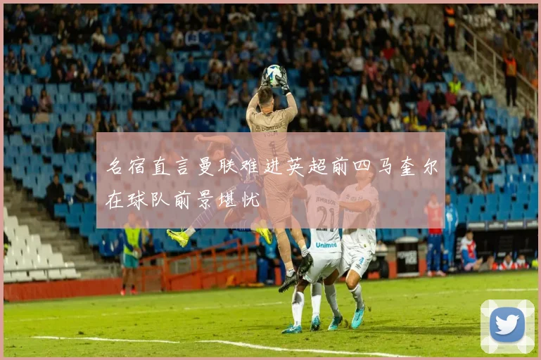 名宿直言曼联难进英超前四马奎尔在球队前景堪忧