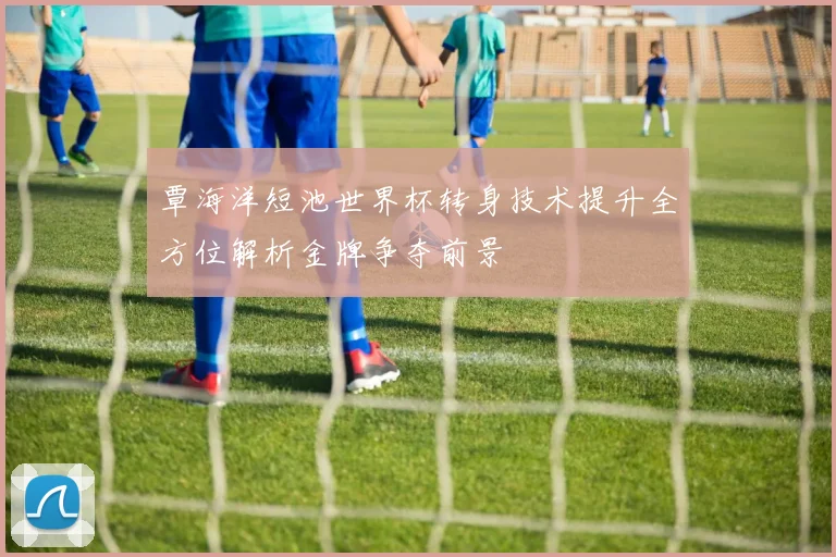 覃海洋短池世界杯转身技术提升全方位解析金牌争夺前景