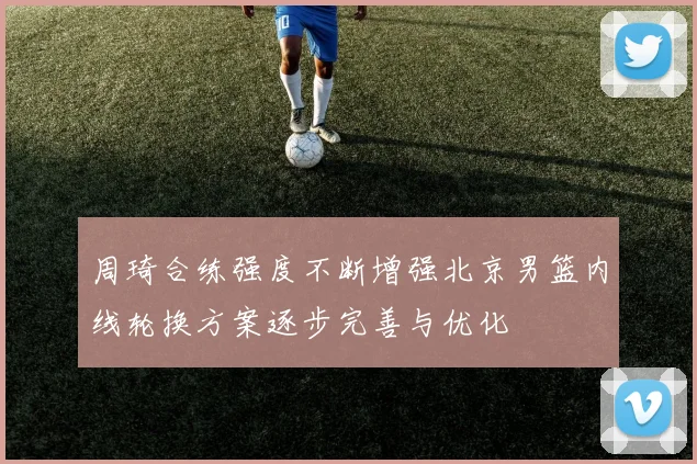 周琦合练强度不断增强北京男篮内线轮换方案逐步完善与优化