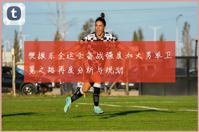 樊振东全运会备战强度加大男单卫冕之路再度分析与规划